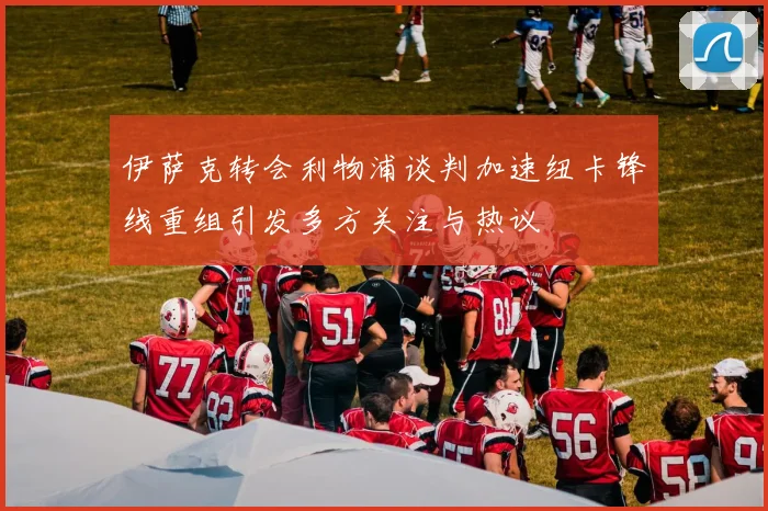 伊萨克转会利物浦谈判加速纽卡锋线重组引发多方关注与热议