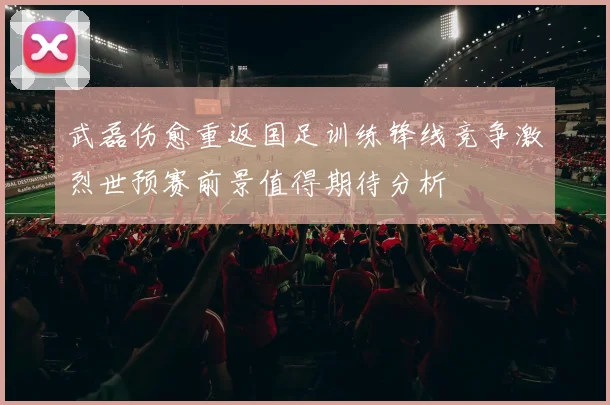 武磊伤愈重返国足训练锋线竞争激烈世预赛前景值得期待分析