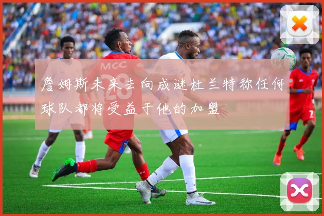 詹姆斯未来去向成谜杜兰特称任何球队都将受益于他的加盟