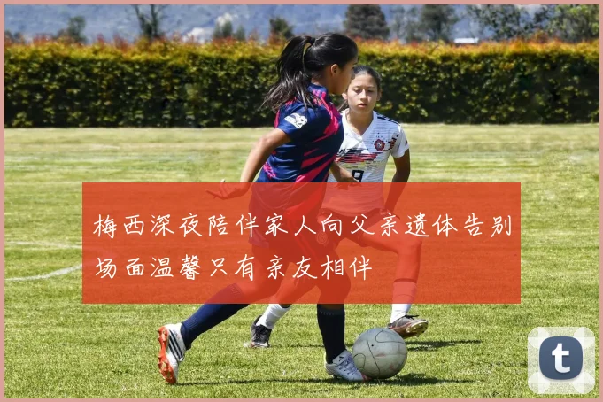 梅西深夜陪伴家人向父亲遗体告别场面温馨只有亲友相伴