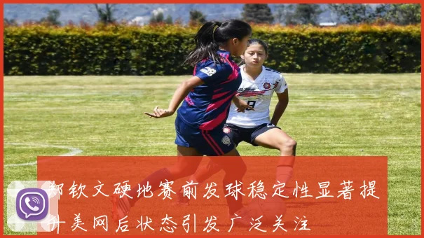 郑钦文硬地赛前发球稳定性显著提升美网后状态引发广泛关注