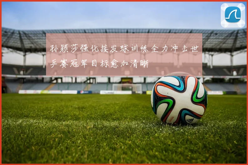 孙颖莎强化接发球训练全力冲击世乒赛冠军目标愈加清晰